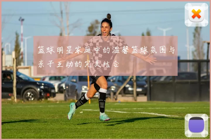 篮球明星家庭中的温馨篮球氛围与亲子互动的完美结合