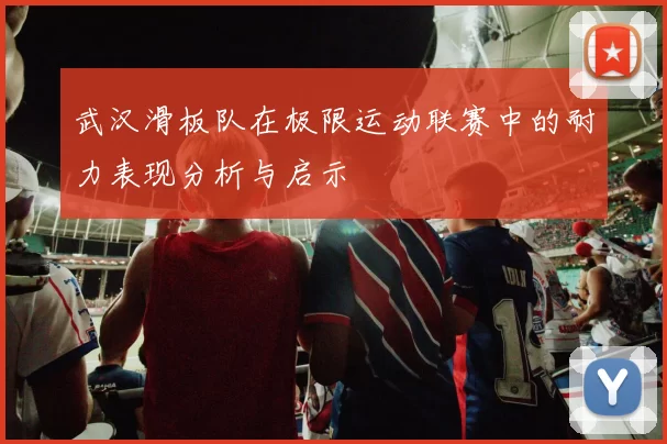 武汉滑板队在极限运动联赛中的耐力表现分析与启示