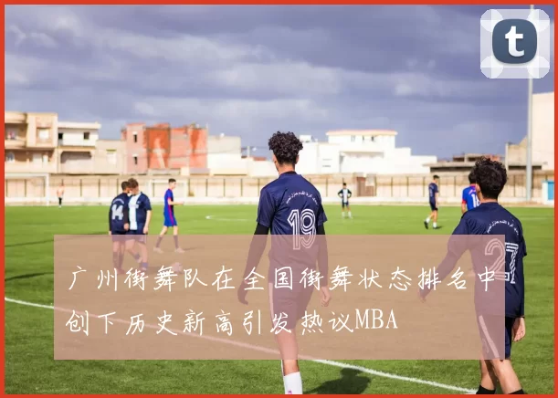 广州街舞队在全国街舞状态排名中创下历史新高引发热议MBA