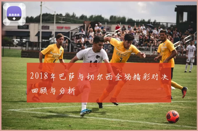 2018年巴萨与切尔西全场精彩对决回顾与分析
