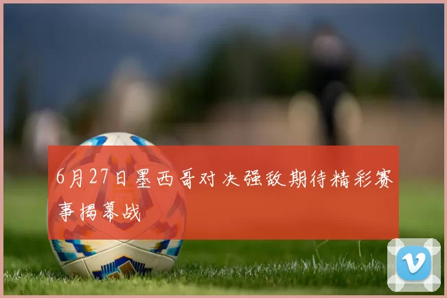6月27日墨西哥对决强敌期待精彩赛事揭幕战