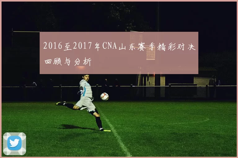 2016至2017年CNA山东赛季精彩对决回顾与分析