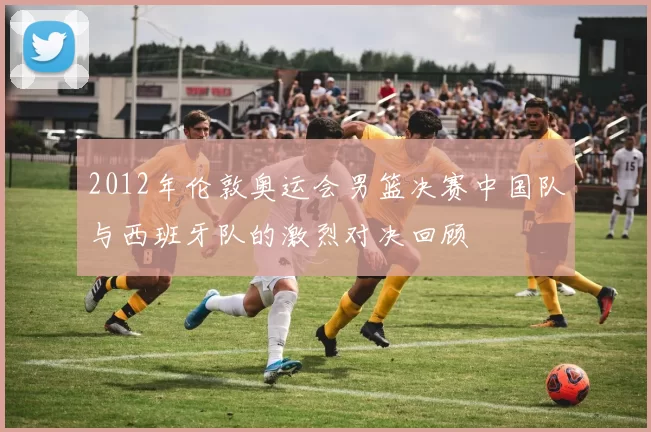 2012年伦敦奥运会男篮决赛中国队与西班牙队的激烈对决回顾