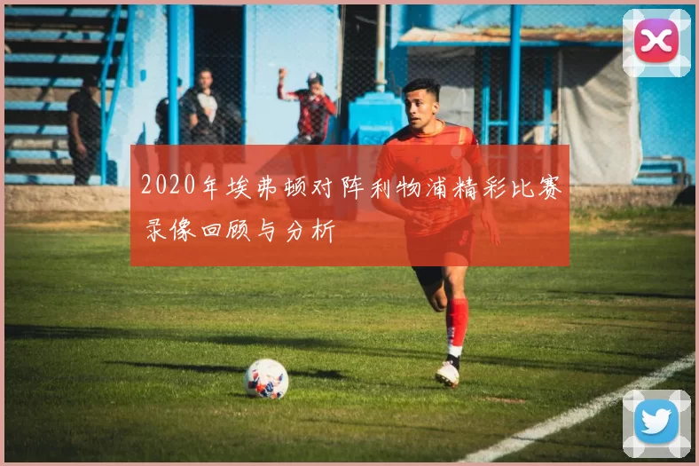 2020年埃弗顿对阵利物浦精彩比赛录像回顾与分析